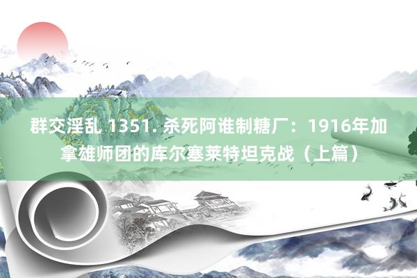 群交淫乱 1351. 杀死阿谁制糖厂：1916年加拿雄师团的库尔塞莱特坦克战（上篇）