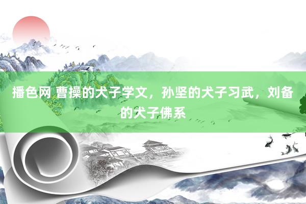 播色网 曹操的犬子学文，孙坚的犬子习武，刘备的犬子佛系