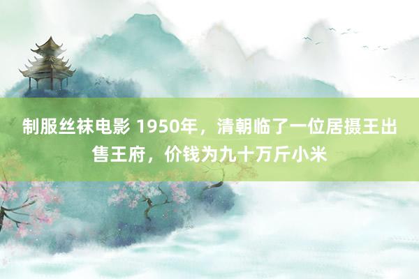 制服丝袜电影 1950年，清朝临了一位居摄王出售王府，价钱为九十万斤小米