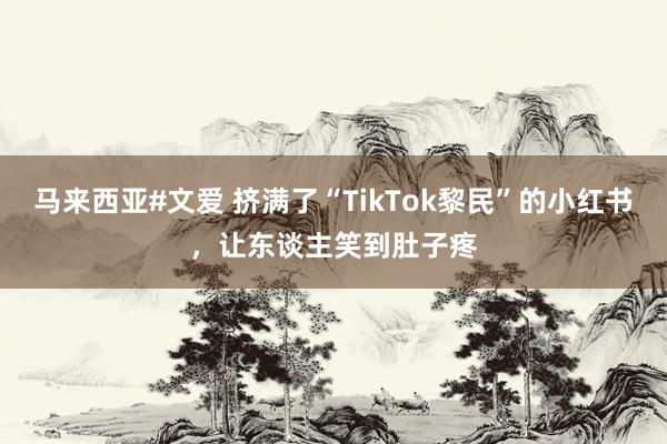 马来西亚#文爱 挤满了“TikTok黎民”的小红书，让东谈主笑到肚子疼