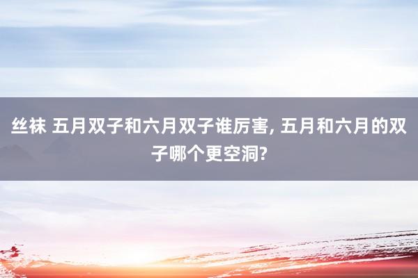 丝袜 五月双子和六月双子谁厉害， 五月和六月的双子哪个更空洞?