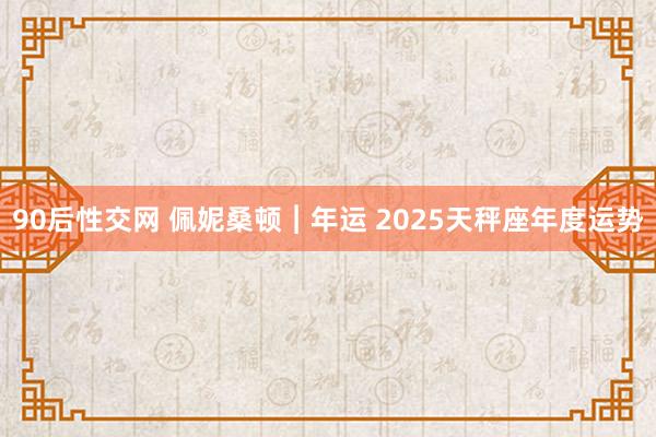 90后性交网 佩妮桑顿︱年运 2025天秤座年度运势