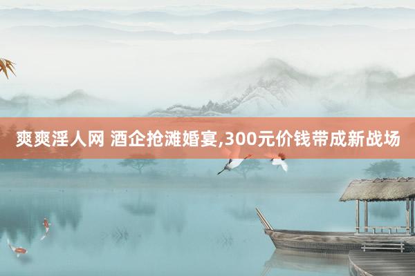 爽爽淫人网 酒企抢滩婚宴，300元价钱带成新战场